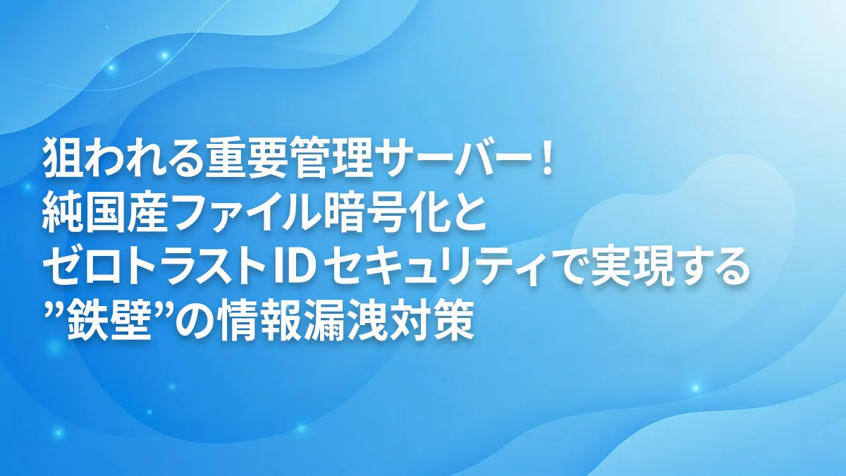 狙われる重要管理サーバー！純国産ファイル暗号化とゼロトラストIDセキュリティで実現する”鉄壁”の情報漏洩対策