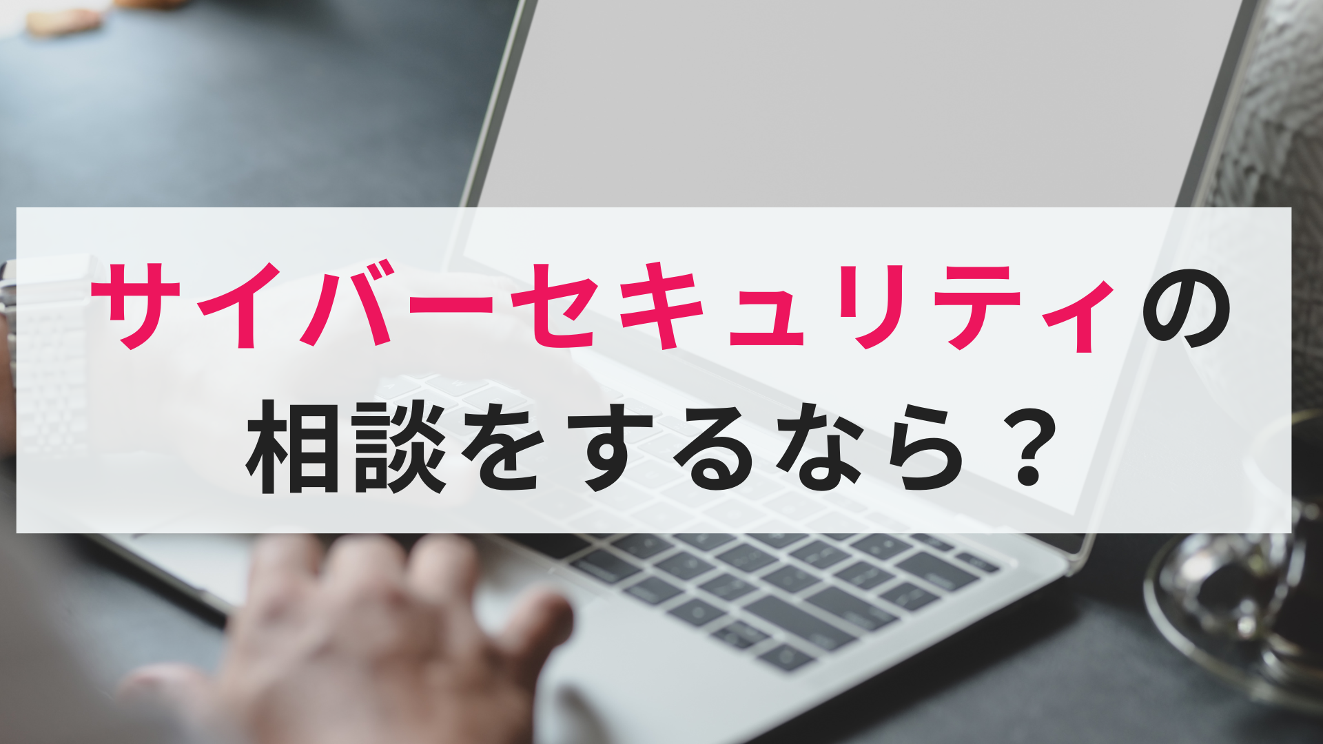 【セキュリティ相談窓口】サイバーセキュリティ対策は経営課題?