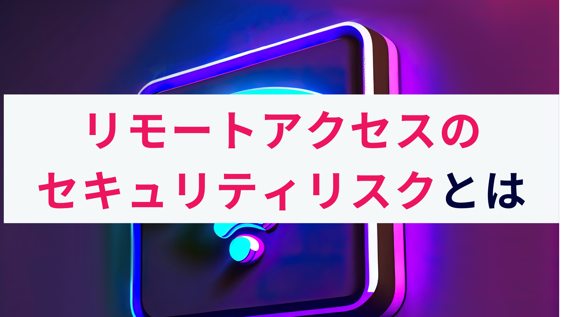 リモートアクセスによるセキュリティリスクとは?概要と対策を解説!