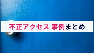 実際に起きた不正アクセス事例まとめ【2024年】｜手口や対策を解説